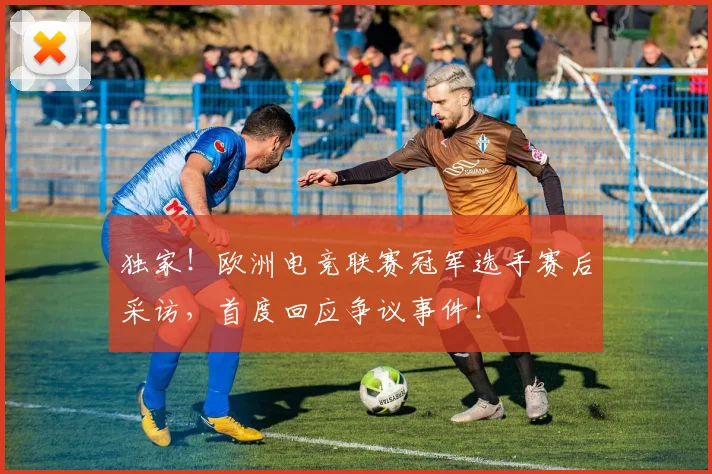 独家！欧洲电竞联赛冠军选手赛后采访，首度回应争议事件！