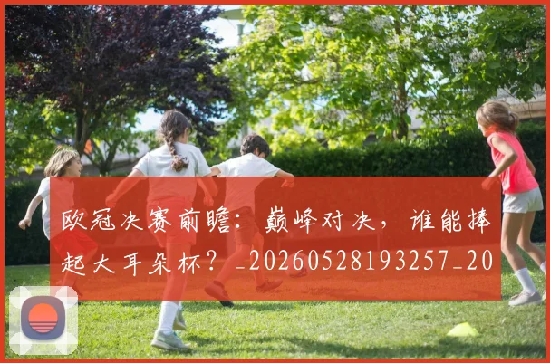 欧冠决赛前瞻：巅峰对决，谁能捧起大耳朵杯？_20260528193257_20260609224340