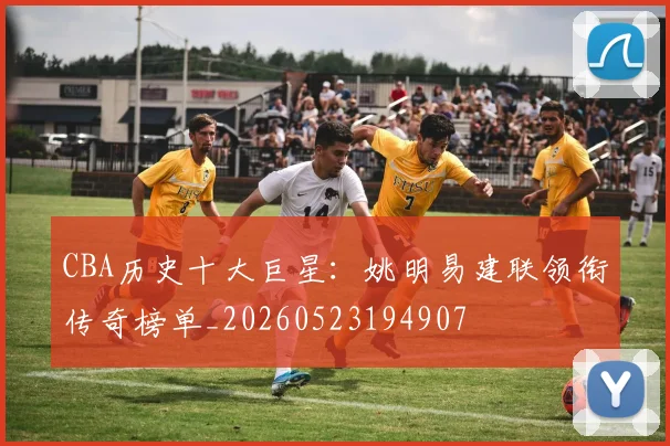 CBA历史十大巨星：姚明易建联领衔传奇榜单_20260523194907