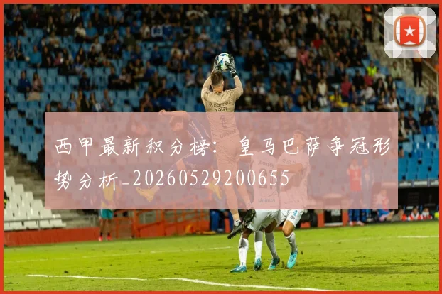 西甲最新积分榜:皇马巴萨争冠形势分析_20260529200655