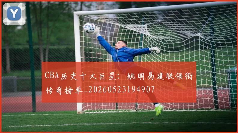 CBA历史十大巨星：姚明易建联领衔传奇榜单_20260523194907