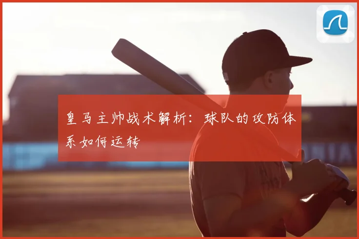 皇马主帅战术解析：球队的攻防体系如何运转