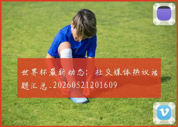 世界杯最新动态:社交媒体热议话题汇总_20260521201609