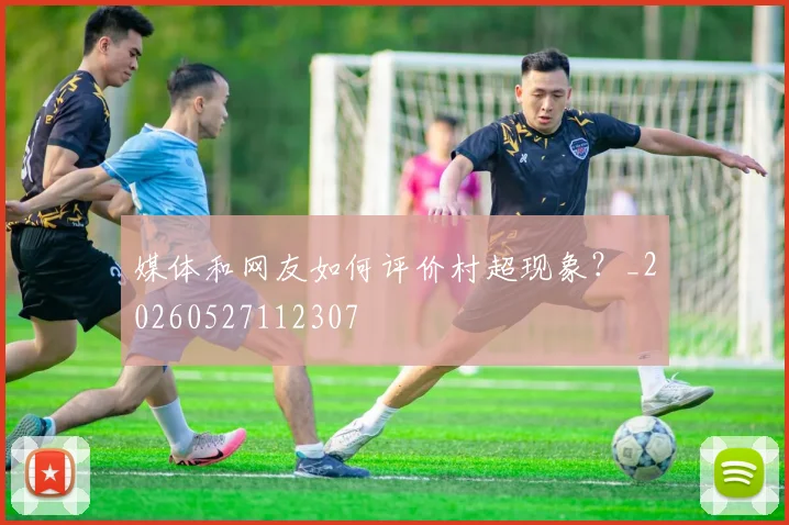 媒体和网友如何评价村超现象?_20260527112307