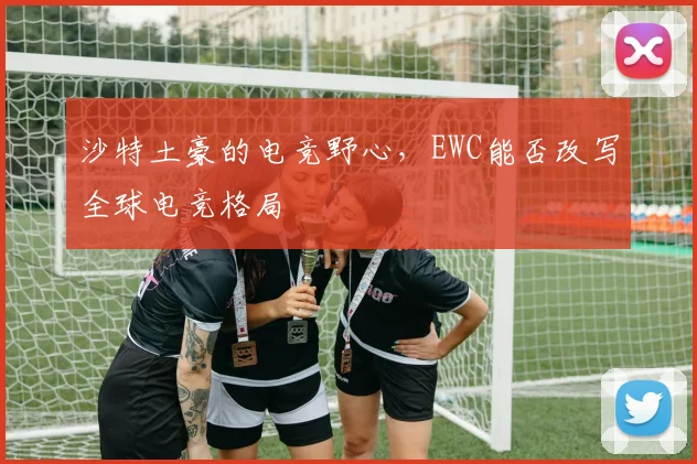 沙特土豪的电竞野心,EWC能否改写全球电竞格局
