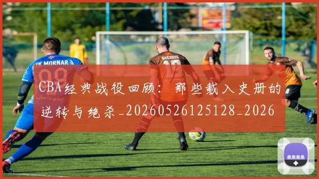 CBA经典战役回顾：那些载入史册的逆转与绝杀_20260526125128_20260606165303