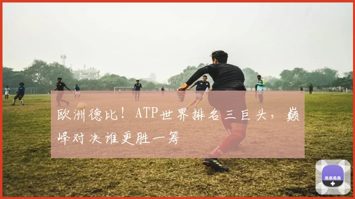 欧洲德比！ATP世界排名三巨头，巅峰对决谁更胜一筹
