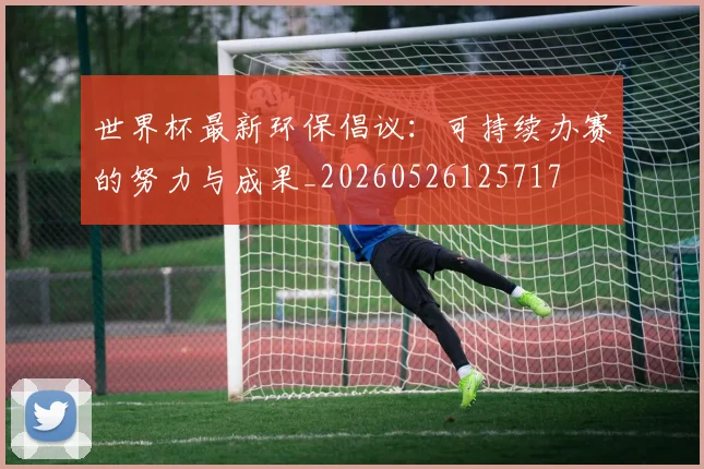 世界杯最新环保倡议：可持续办赛的努力与成果_20260526125717